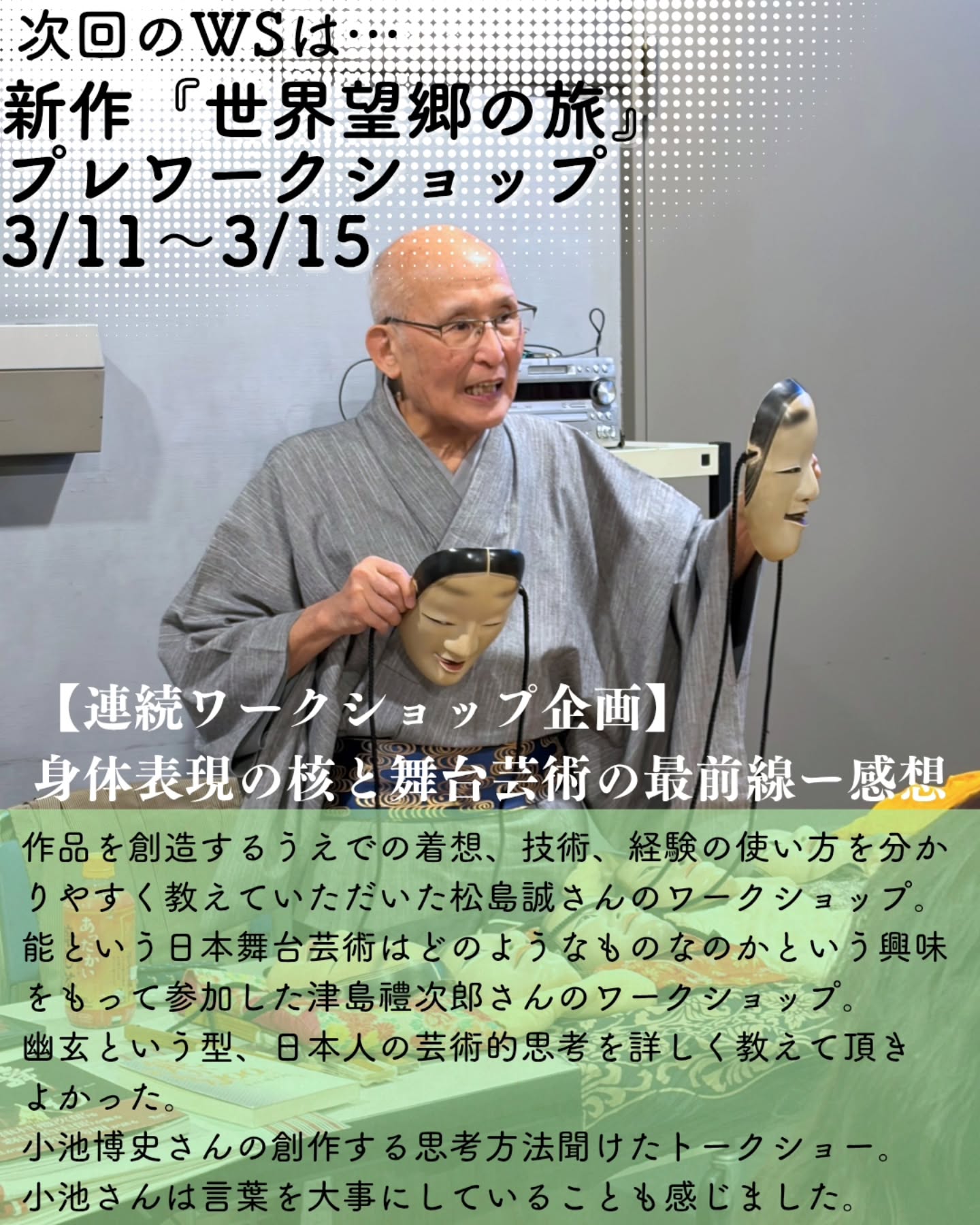【観る側から、創る側へ。3月ワークショップ、締切間近!】
先日の連続WSでは、見て、聞いて、動いて、連続WSならではの豊かな体験が生まれたように思います。参加者の皆さんが何を感じたのか?その声をご紹介!
そして3月、その探求は「新作台本」という新たなステージへ……!
▼ 参加者の声
作品を創造するうえでの着想、技術、経験の使い方を分かりやすく教えていただいた松島誠さんのワークショップ。
能という日本舞台芸術はどのようなものなのかという興味をもって参加した津島禮次郎さんのワークショップ。
幽玄という型、日本人の芸術的思考を詳しく教えて頂きよかった。
小池博史さんの創作する思考方法聞けたトークショー。小池さんは言葉を大事にしていることも感じました。
ーーーーーーーーーーーーーーーーーー
▼ 3/11-15 ワークショップのお知らせ
次回は、小池博史が全日程を指導する5日間です。
大きな特徴は、6月上演予定の新作台本をテキストに使用すること。
作品が立ち上がる瞬間のエネルギーを、実際に身体を動かしながら体験できる貴重な機会です。
参加者の皆さんが感じた「身体への気づき」や「様式美の発見」を、今度は小池さんの新作クリエイションの現場で深めてみませんか?
皆様のご参加をお待ちしております!
詳細・お申し込みはこちら:
https://kikh.com/events/workshop_20260311-15/
#小池博史 #ワークショップ #演劇 #世界望郷の旅 #森下スタジオ